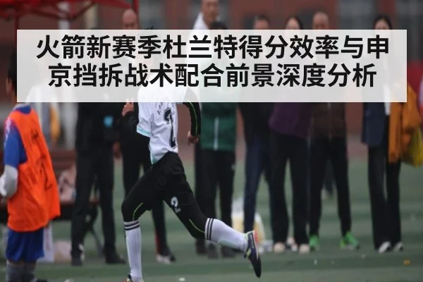 火箭新赛季杜兰特得分效率与申京挡拆战术配合前景深度分析