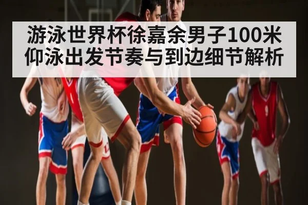 游泳世界杯徐嘉余男子100米仰泳出发节奏与到边细节解析